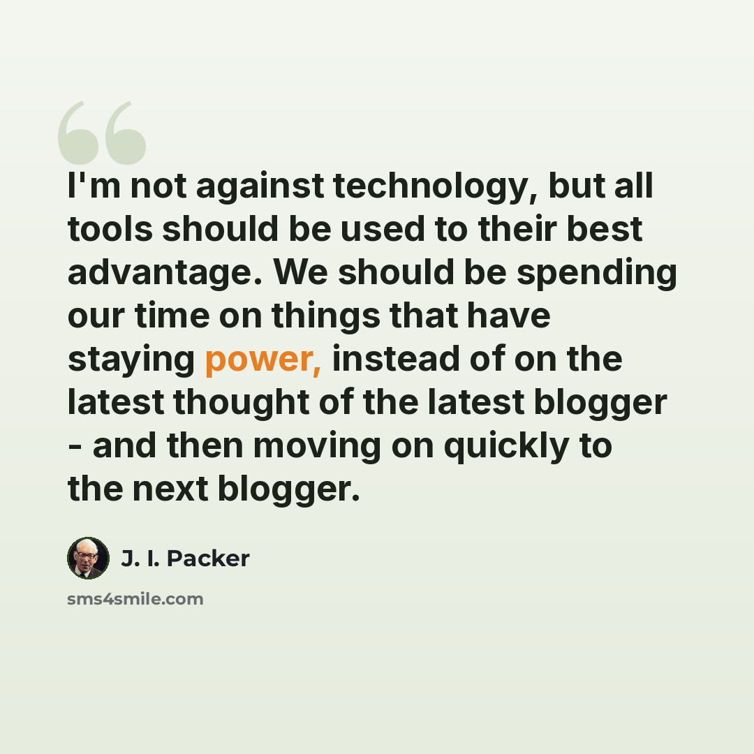 “I'm not against technology, but all tools should be used to their best advantage. We should be spending our time on things that have staying power, instead of on the latest thought of the latest blogger - and then moving on quickly to the next blogger.” quote by J. I. Packer