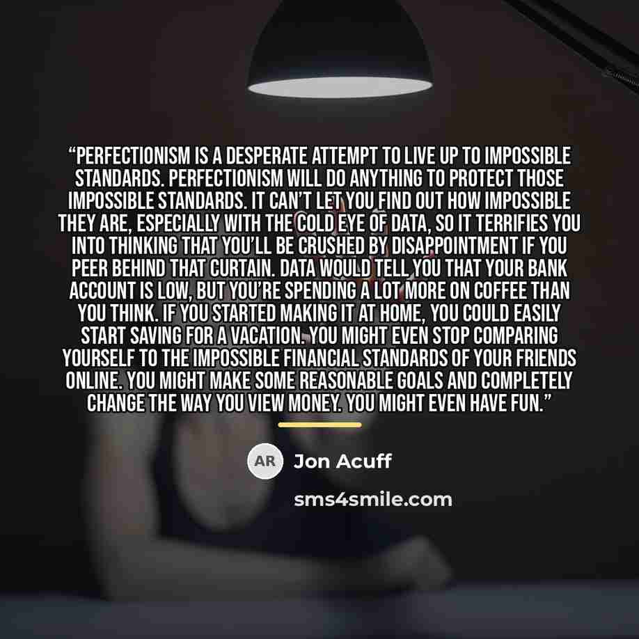 “perfectionism is a desperate attempt to live up to impossible standards. Perfectionism will do anything to protect those impossible standards. It can’t let you find out how impossible they are, especially with the cold eye of data, so it terrifies you into thinking that you’ll be crushed by…” quote by Jon Acuff
