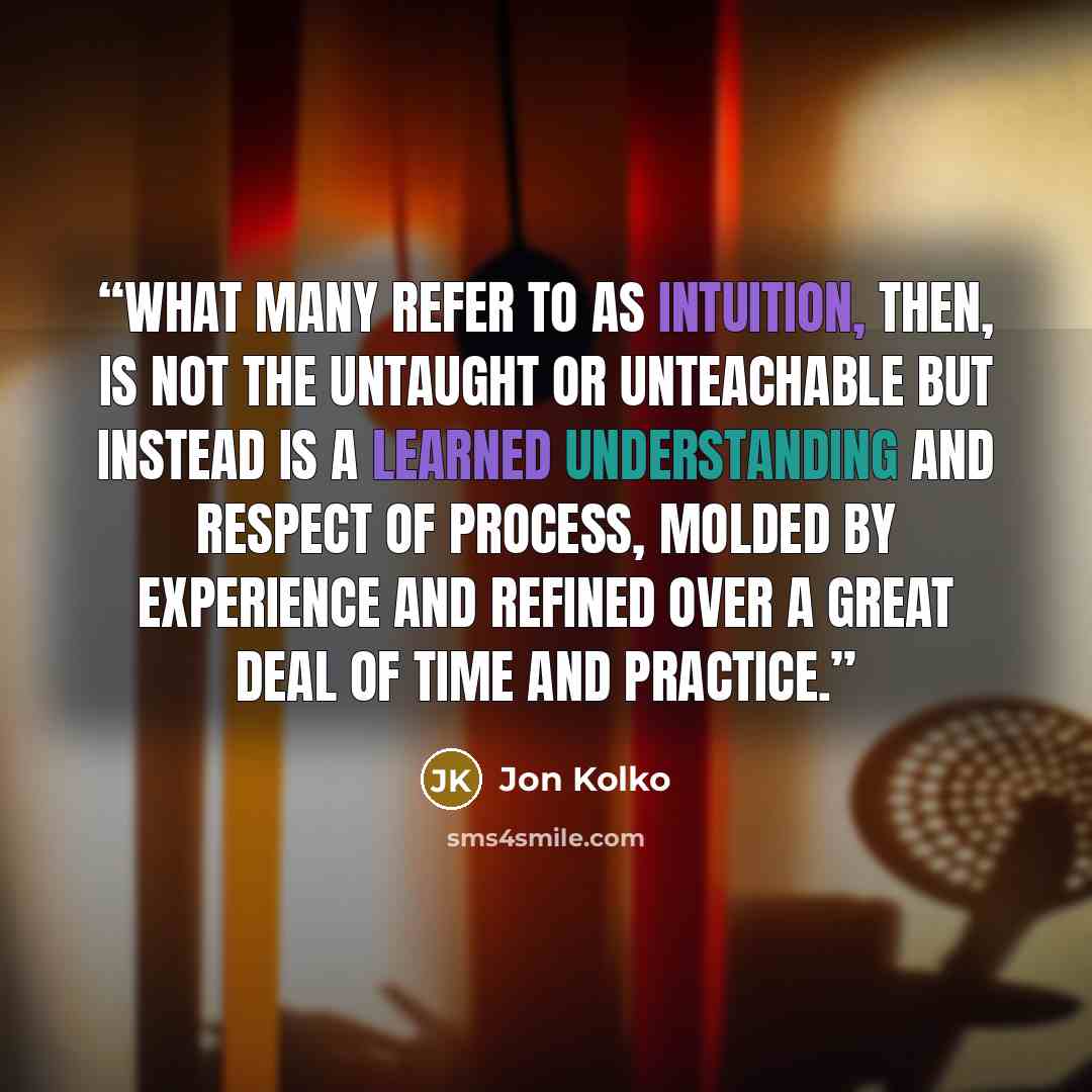 “What many refer to as intuition, then, is not the untaught or unteachable but instead is a learned understanding and respect of process, molded by experience and refined over a great deal of time and practice.” quote by Jon Kolko