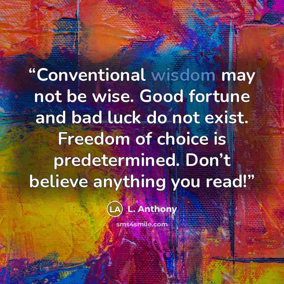 “Conventional wisdom may not be wise. Good fortune and bad luck do not exist. Freedom of choice is predetermined. Don’t believe anything you read!” quote by L. Anthony