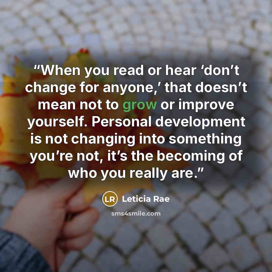 “When you read or hear ‘don’t change for anyone,’ that doesn’t mean not to grow or improve yourself. Personal development is not changing into something you’re not, it’s the becoming of who you really are.” quote by Leticia Rae