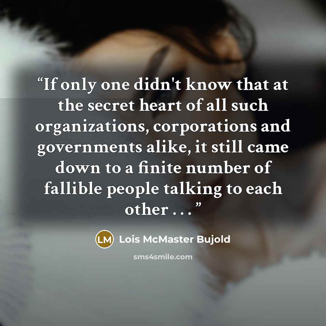 “If only one didn't know that at the secret heart of all such organizations, corporations and governments alike, it still came down to a finite number of fallible people talking to each other . . . ​” quote by Lois McMaster Bujold