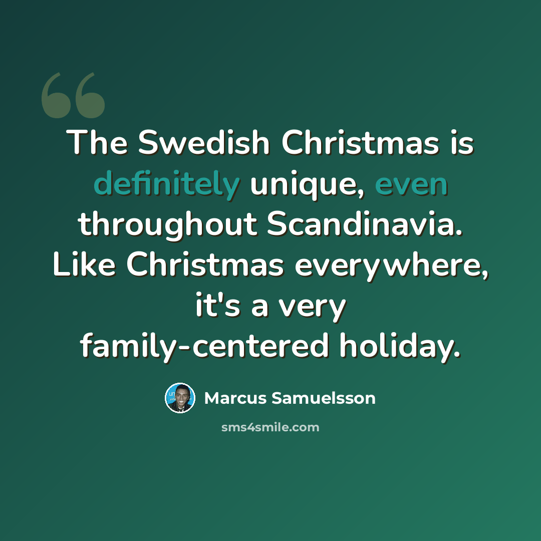 “The Swedish Christmas is definitely unique, even throughout Scandinavia. Like Christmas everywhere, it's a very family-centered holiday.” quote by Marcus Samuelsson