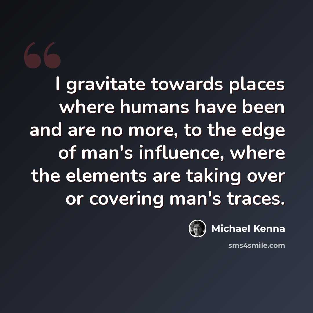 “I gravitate towards places where humans have been and are no more, to the edge of man's influence, where the elements are taking over or covering man's traces.” quote by Michael Kenna
