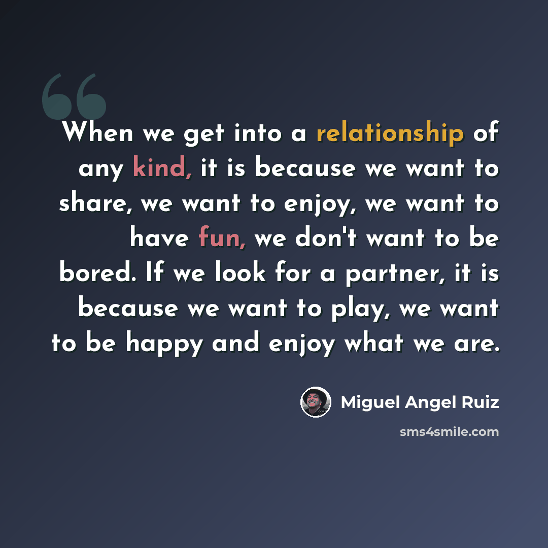 “When we get into a relationship of any kind, it is because we want to share, we want to enjoy, we want to have fun, we don't want to be bored. If we look for a partner, it is because we want to play, we want to be happy and enjoy what we are.” quote by Miguel Angel Ruiz