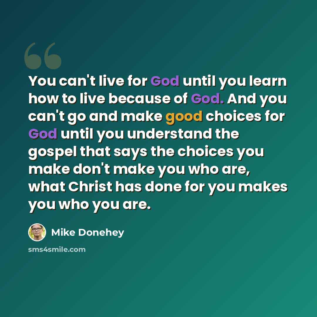 “You can't live for God until you learn how to live because of God. And you can't go and make good choices for God until you understand the gospel that says the choices you make don't make you who are, what Christ has done for you makes you who you are.” quote by Mike Donehey