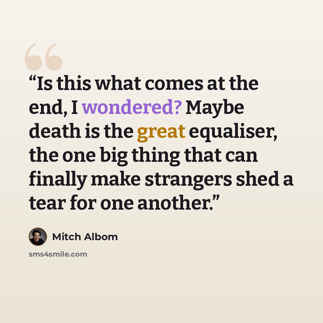 “Is this what comes at the end, I wondered? Maybe death is the great equaliser, the one big thing that can finally make strangers shed a tear for one another.” quote by Mitch Albom