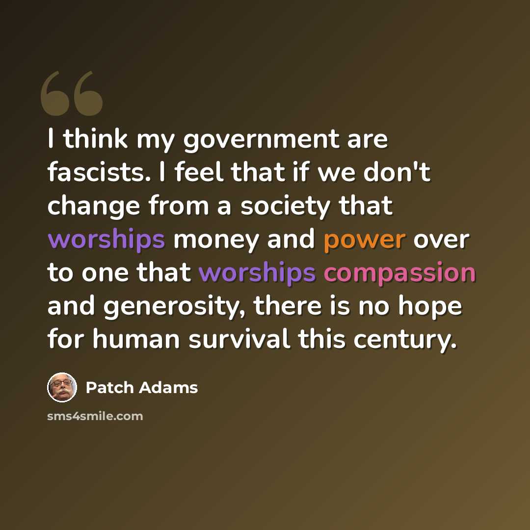 “I think my government are fascists. I feel that if we don't change from a society that worships money and power over to one that worships compassion and generosity, there is no hope for human survival this century.” quote by Patch Adams
