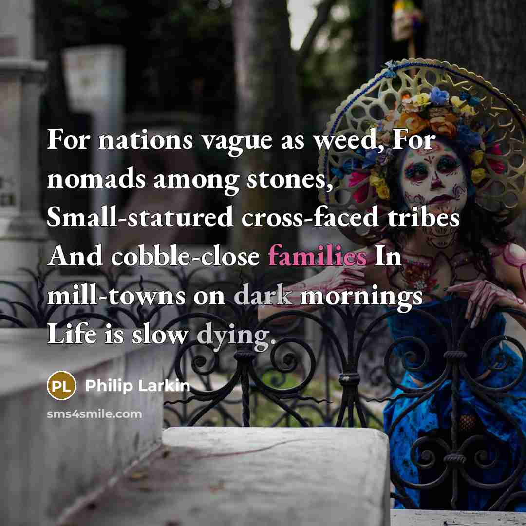 “For nations vague as weed, For nomads among stones, Small-statured cross-faced tribes And cobble-close families In mill-towns on dark mornings Life is slow dying.” quote by Philip Larkin