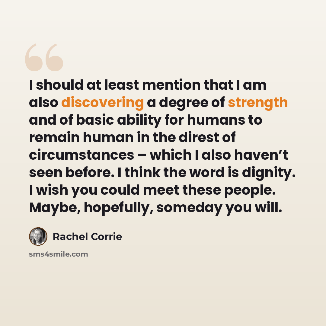 “I should at least mention that I am also discovering a degree of strength and of basic ability for humans to remain human in the direst of circumstances – which I also haven’t seen before. I think the word is dignity. I wish you could meet these people. Maybe, hopefully, someday you will.” quote by Rachel Corrie