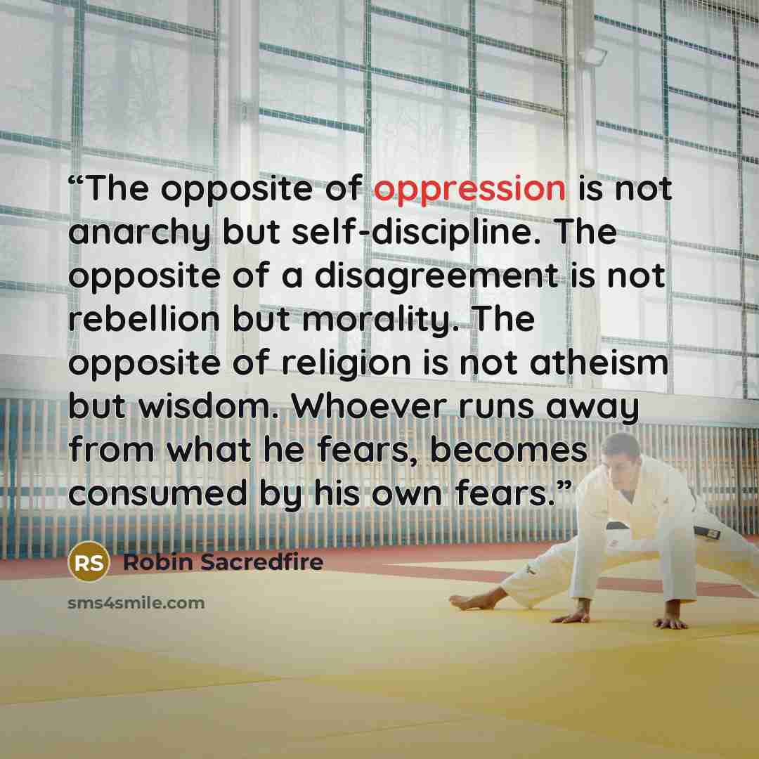 “The opposite of oppression is not anarchy but self-discipline. The opposite of a disagreement is not rebellion but morality. The opposite of religion is not atheism but wisdom. Whoever runs away from what he fears, becomes consumed by his own fears.” quote by Robin Sacredfire