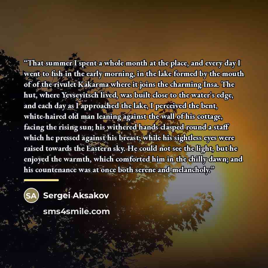 “That summer I spent a whole month at the place, and every day I went to fish in the early morning, in the lake formed by the mouth of of the rivulet Kakarma where it joins the charming Insa. The hut, where Yevseyitsch lived, was built close to the water's edge, and each day as I approached the…” quote by Sergei Aksakov