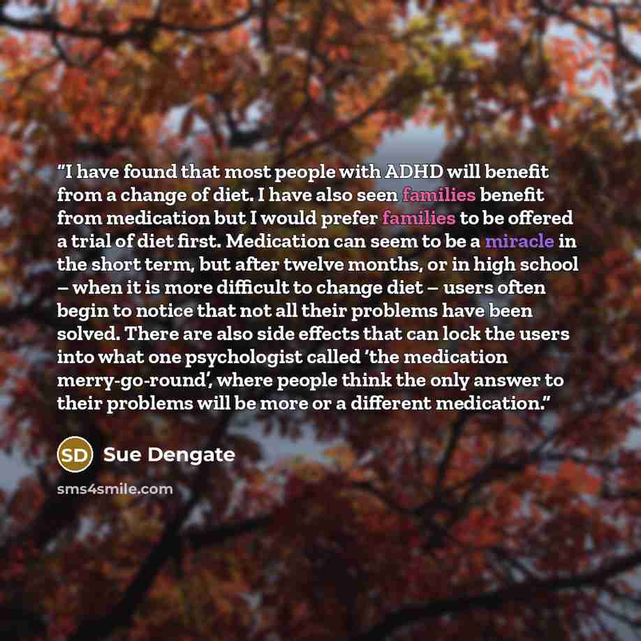 “I have found that most people with ADHD will benefit from a change of diet. I have also seen families benefit from medication but I would prefer families to be offered a trial of diet first. Medication can seem to be a miracle in the short term, but after twelve months, or in high school – when it…” quote by Sue Dengate