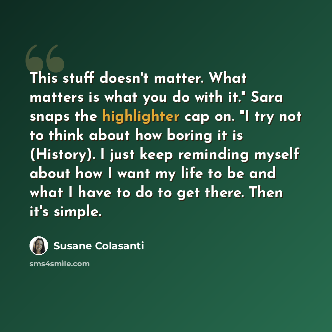 “This stuff doesn't matter. What matters is what you do with it." Sara snaps the highlighter cap on. "I try not to think about how boring it is (History). I just keep reminding myself about how I want my life to be and what I have to do to get there. Then it's simple.” quote by Susane Colasanti