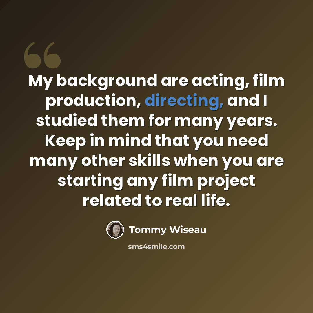 “My background are acting, film production, directing, and I studied them for many years. Keep in mind that you need many other skills when you are starting any film project related to real life.” quote by Tommy Wiseau