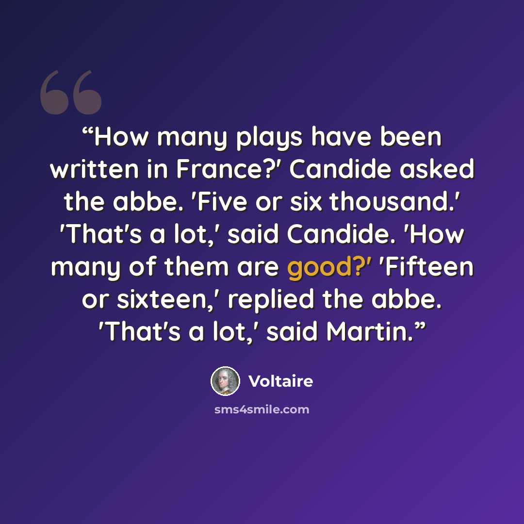 “How many plays have been written in France?' Candide asked the abbe. 'Five or six thousand.' 'That's a lot,' said Candide. 'How many of them are good?' 'Fifteen or sixteen,' replied the abbe. 'That's a lot,' said Martin.” quote by Voltaire