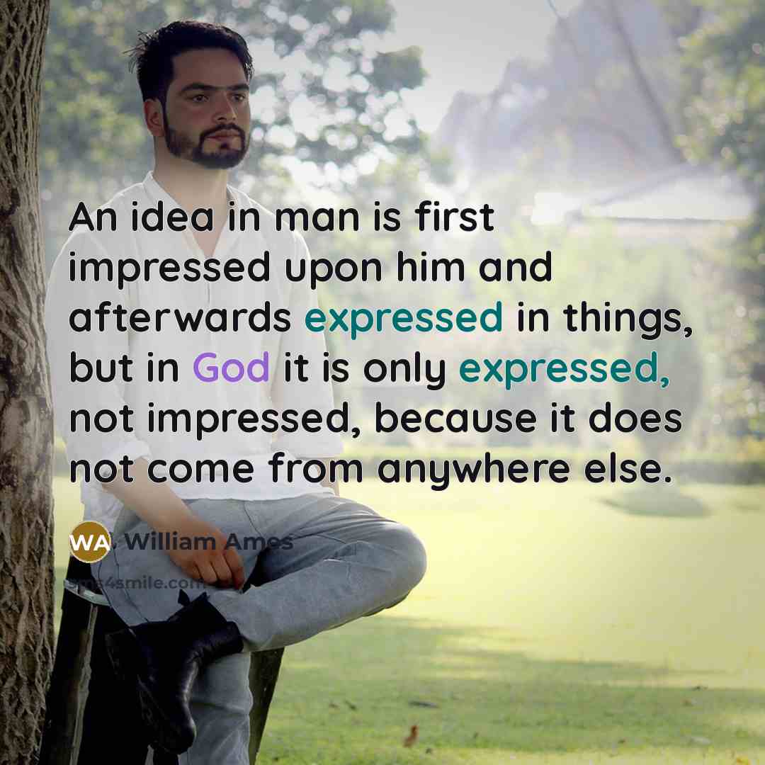 “An idea in man is first impressed upon him and afterwards expressed in things, but in God it is only expressed, not impressed, because it does not come from anywhere else.” quote by William Ames