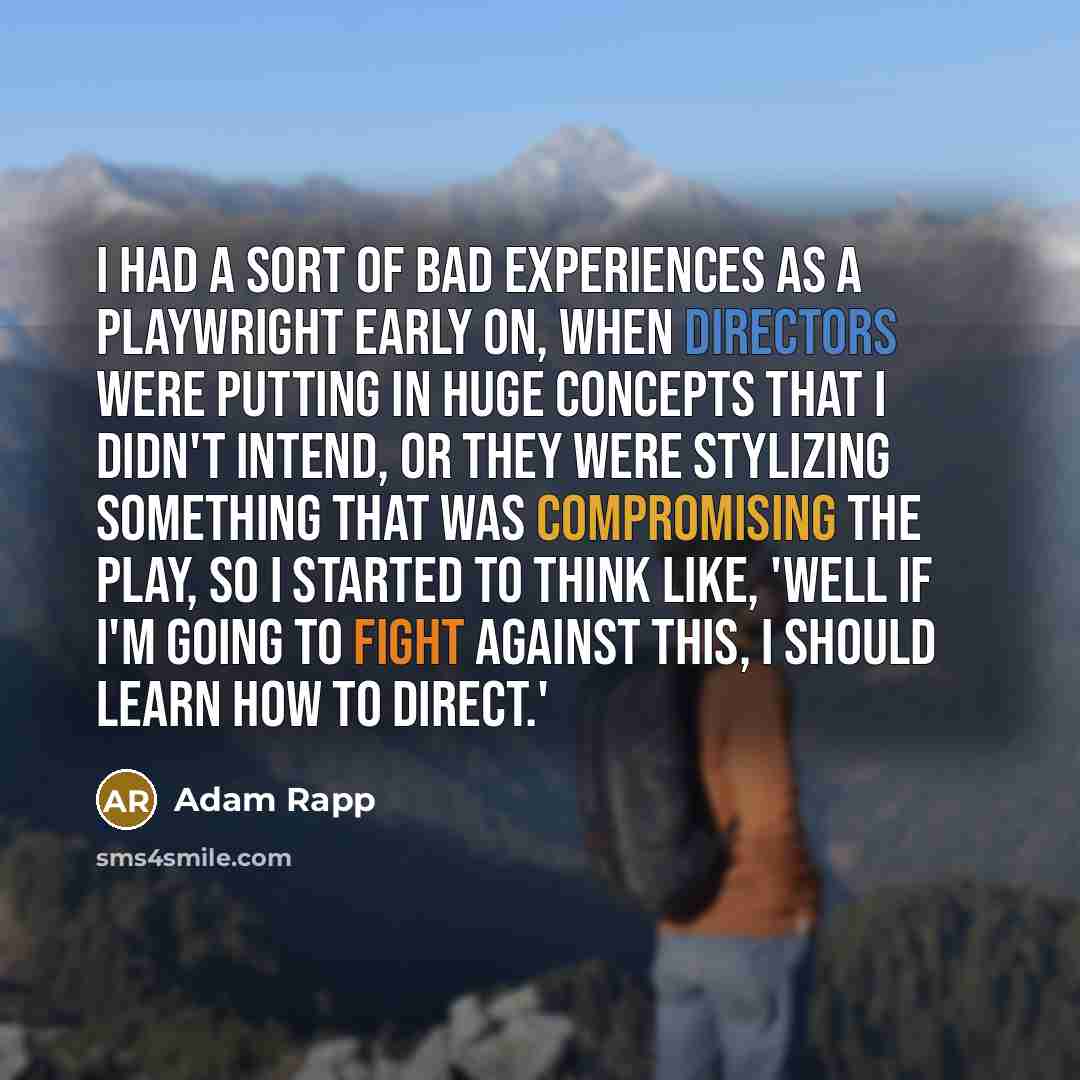 “I had a sort of bad experiences as a playwright early on, when directors were putting in huge concepts that I didn't intend, or they were stylizing something that was compromising the play, so I started to think like, 'Well if I'm going to fight against this, I should learn how to direct.'” quote by Adam Rapp