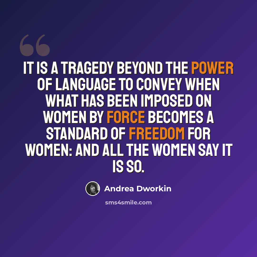 “It is a tragedy beyond the power of language to convey when what has been imposed on women by force becomes a standard of freedom for women: and all the women say it is so.” quote by Andrea Dworkin