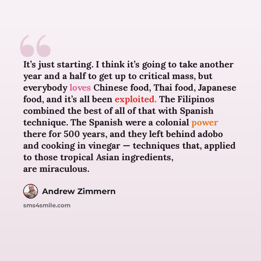 “It’s just starting. I think it’s going to take another year and a half to get up to critical mass, but everybody loves Chinese food, Thai food, Japanese food, and it’s all been exploited. The Filipinos combined the best of all of that with Spanish technique. The Spanish were a colonial power there…” quote by Andrew Zimmern
