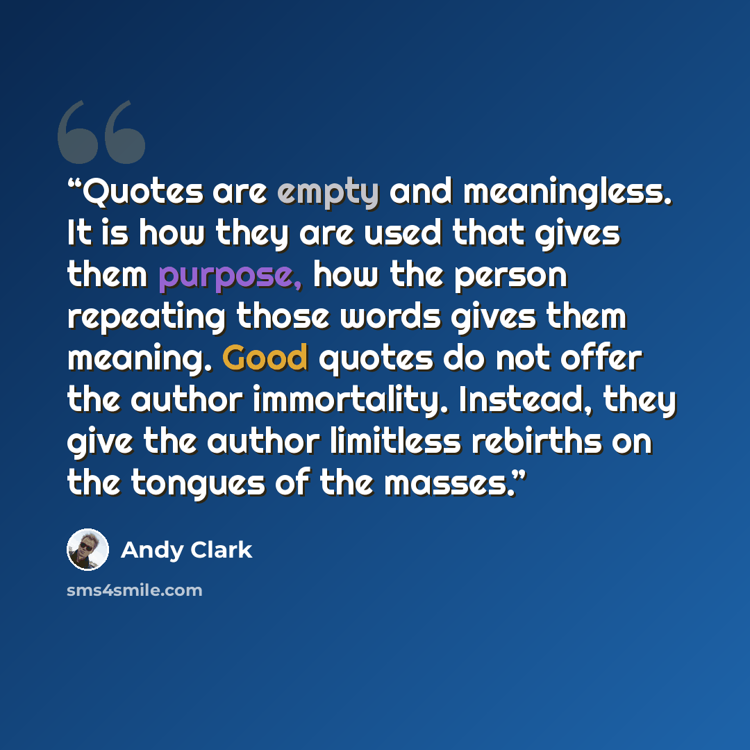 “Quotes are empty and meaningless. It is how they are used that gives them purpose, how the person repeating those words gives them meaning. Good quotes do not offer the author immortality. Instead, they give the author limitless rebirths on the tongues of the masses.” quote by Andy Clark