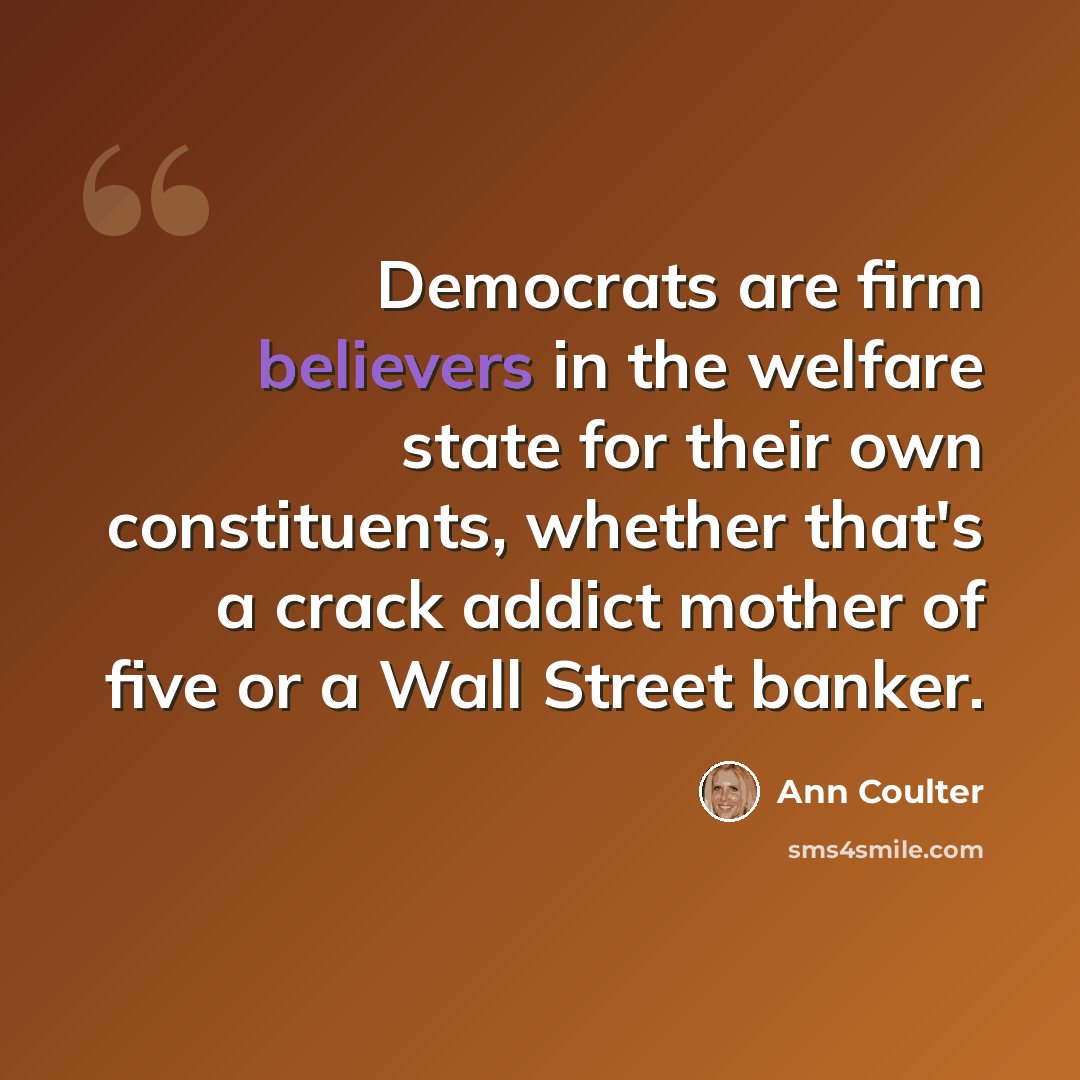 “Democrats are firm believers in the welfare state for their own constituents, whether that's a crack addict mother of five or a Wall Street banker.” quote by Ann Coulter