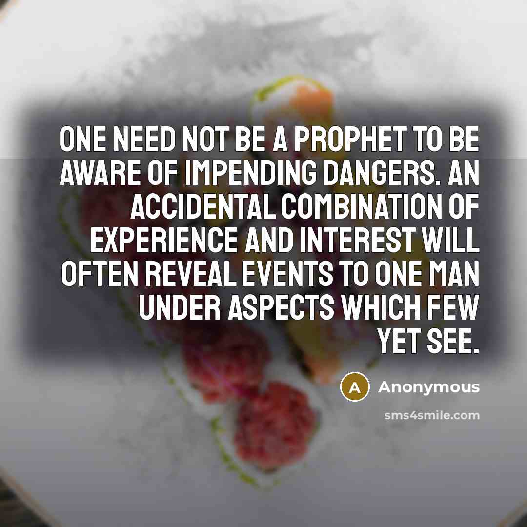 “One need not be a prophet to be aware of impending dangers. An accidental combination of experience and interest will often reveal events to one man under aspects which few yet see.” quote by Anonymous