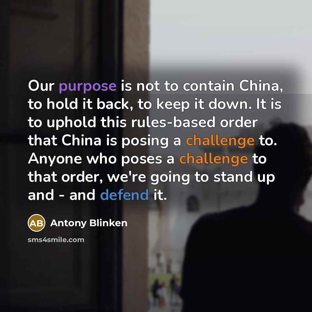 “Our purpose is not to contain China, to hold it back, to keep it down. It is to uphold this rules-based order that China is posing a challenge to. Anyone who poses a challenge to that order, we're going to stand up and - and defend it.” quote by Antony Blinken