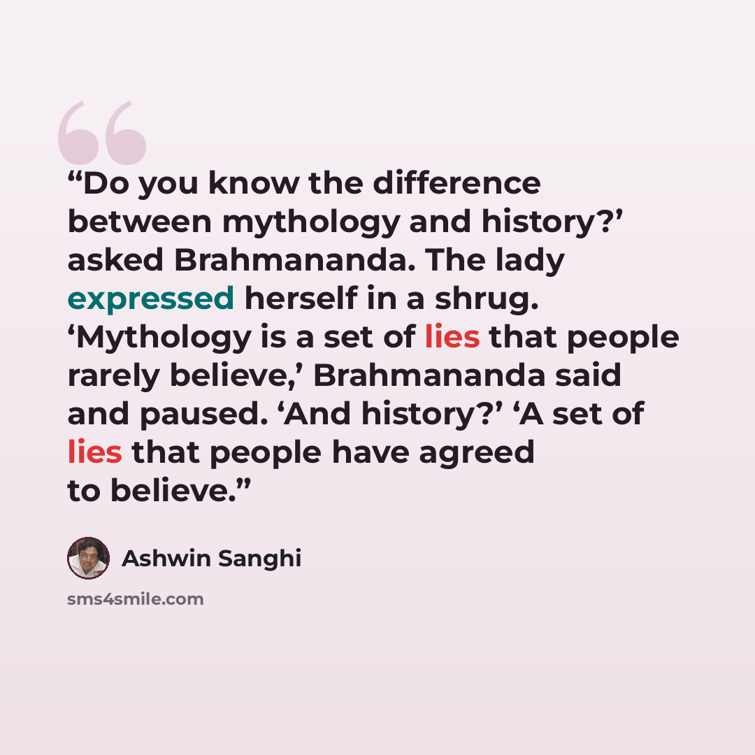 “Do you know the difference between mythology and history?’ asked Brahmananda. The lady expressed herself in a shrug. ‘Mythology is a set of lies that people rarely believe,’ Brahmananda said and paused. ‘And history?’ ‘A set of lies that people have agreed to believe.” quote by Ashwin Sanghi