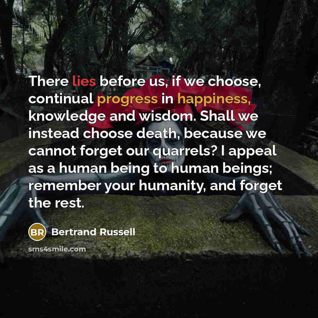 “There lies before us, if we choose, continual progress in happiness, knowledge and wisdom. Shall we instead choose death, because we cannot forget our quarrels? I appeal as a human being to human beings; remember your humanity, and forget the rest.” quote by Bertrand Russell