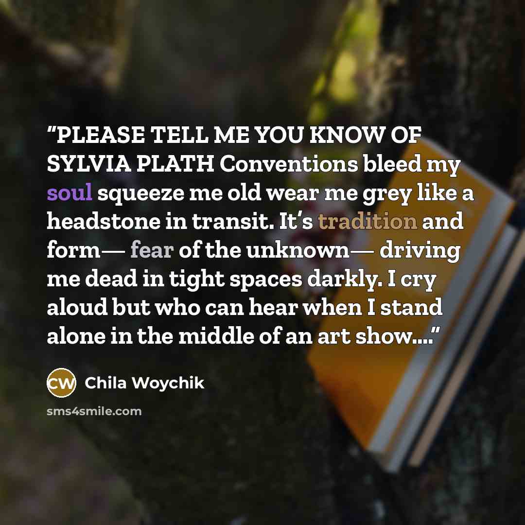 “PLEASE TELL ME YOU KNOW OF SYLVIA PLATH Conventions bleed my soul squeeze me old wear me grey like a headstone in transit. It’s tradition and form— fear of the unknown— driving me dead in tight spaces darkly. I cry aloud but who can hear when I stand alone in the middle of an art show….” quote by Chila Woychik
