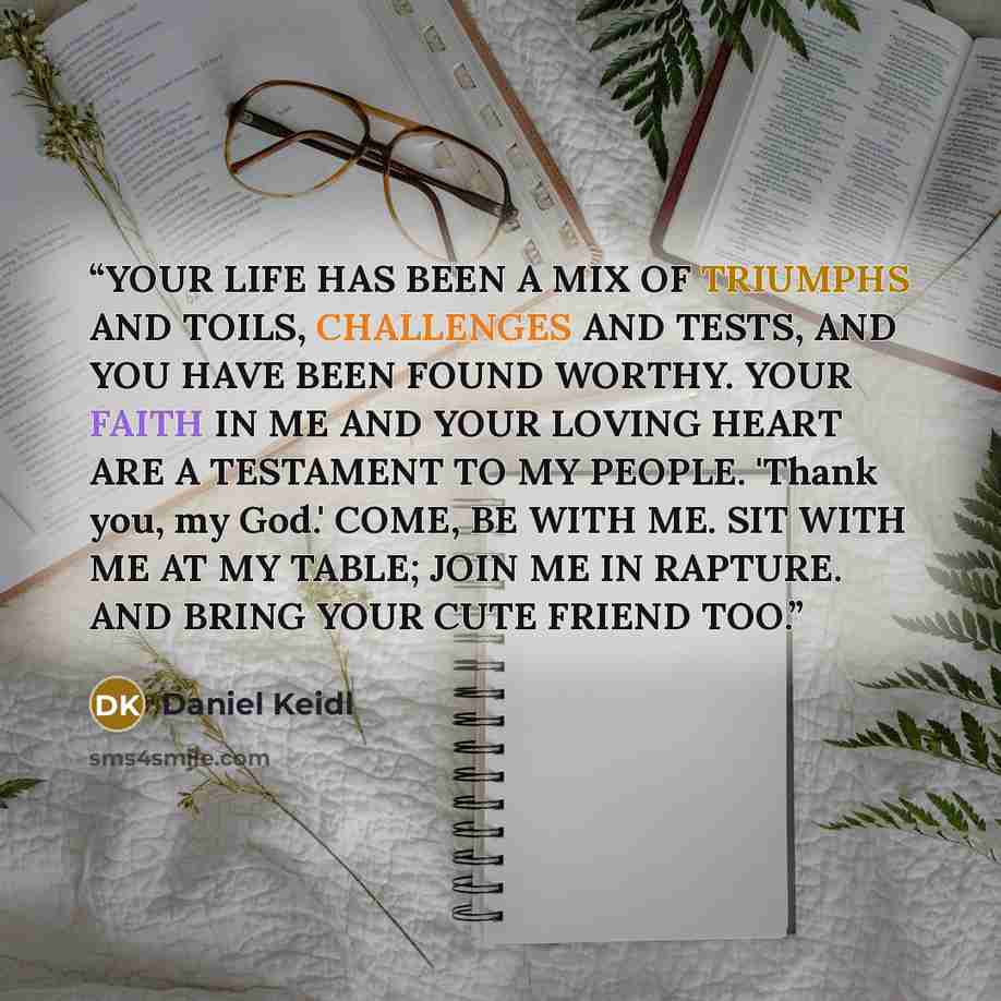 “YOUR LIFE HAS BEEN A MIX OF TRIUMPHS AND TOILS, CHALLENGES AND TESTS, AND YOU HAVE BEEN FOUND WORTHY. YOUR FAITH IN ME AND YOUR LOVING HEART ARE A TESTAMENT TO MY PEOPLE. 'Thank you, my God.' COME, BE WITH ME. SIT WITH ME AT MY TABLE; JOIN ME IN RAPTURE. AND BRING YOUR CUTE FRIEND TOO.” quote by Daniel Keidl