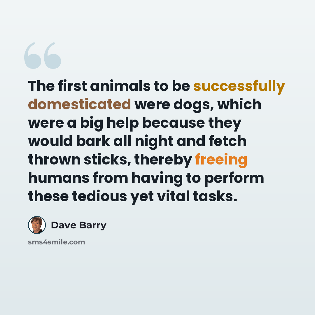 “The first animals to be successfully domesticated were dogs, which were a big help because they would bark all night and fetch thrown sticks, thereby freeing humans from having to perform these tedious yet vital tasks.” quote by Dave Barry