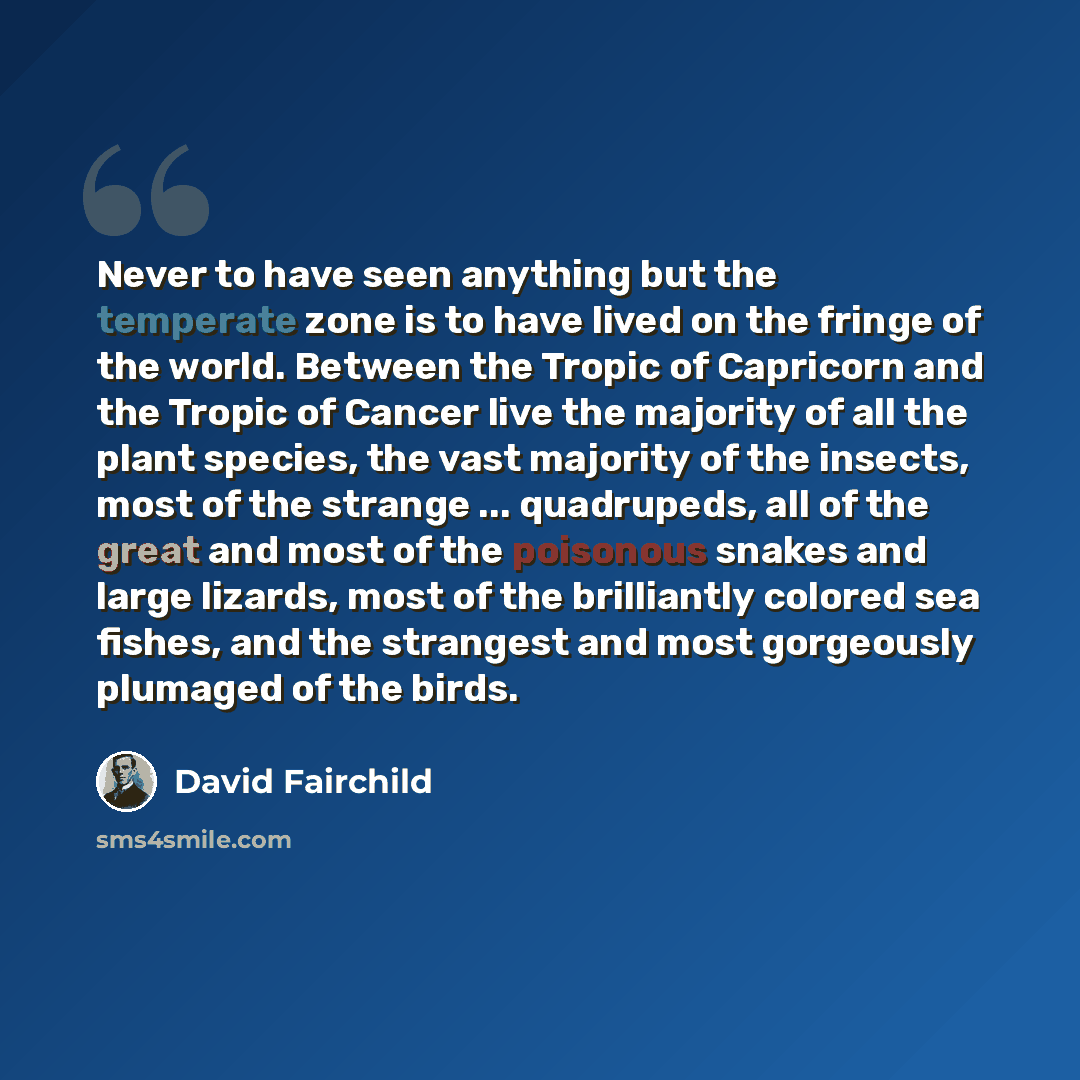 “Never to have seen anything but the temperate zone is to have lived on the fringe of the world. Between the Tropic of Capricorn and the Tropic of Cancer live the majority of all the plant species, the vast majority of the insects, most of the strange ... quadrupeds, all of the great and most of…” quote by David Fairchild