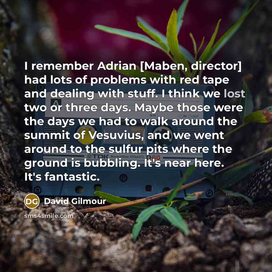 “I remember Adrian [Maben, director] had lots of problems with red tape and dealing with stuff. I think we lost two or three days. Maybe those were the days we had to walk around the summit of Vesuvius, and we went around to the sulfur pits where the ground is bubbling. It's near here. It's…” quote by David Gilmour