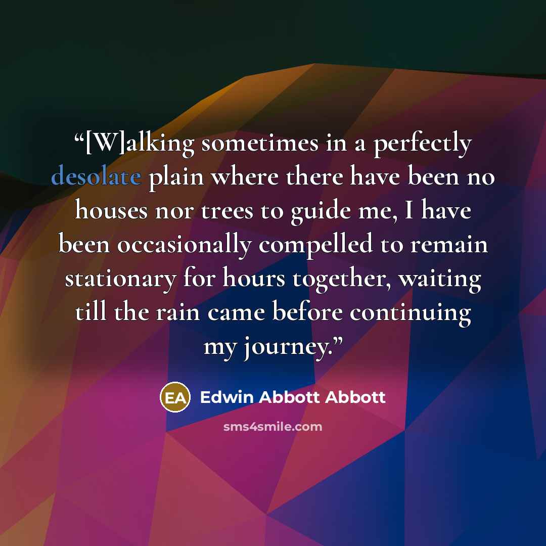 “[W]alking sometimes in a perfectly desolate plain where there have been no houses nor trees to guide me, I have been occasionally compelled to remain stationary for hours together, waiting till the rain came before continuing my journey.” quote by Edwin Abbott Abbott