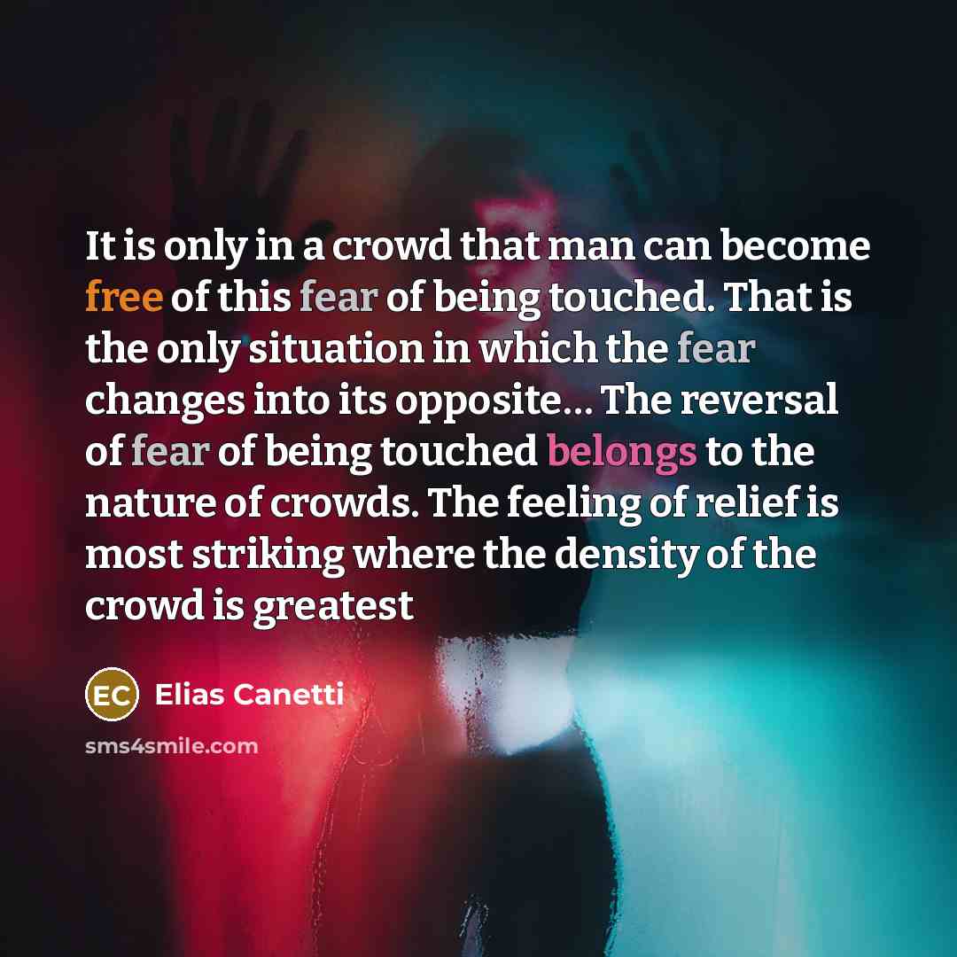 “It is only in a crowd that man can become free of this fear of being touched. That is the only situation in which the fear changes into its opposite… The reversal of fear of being touched belongs to the nature of crowds. The feeling of relief is most striking where the density of the crowd is…” quote by Elias Canetti