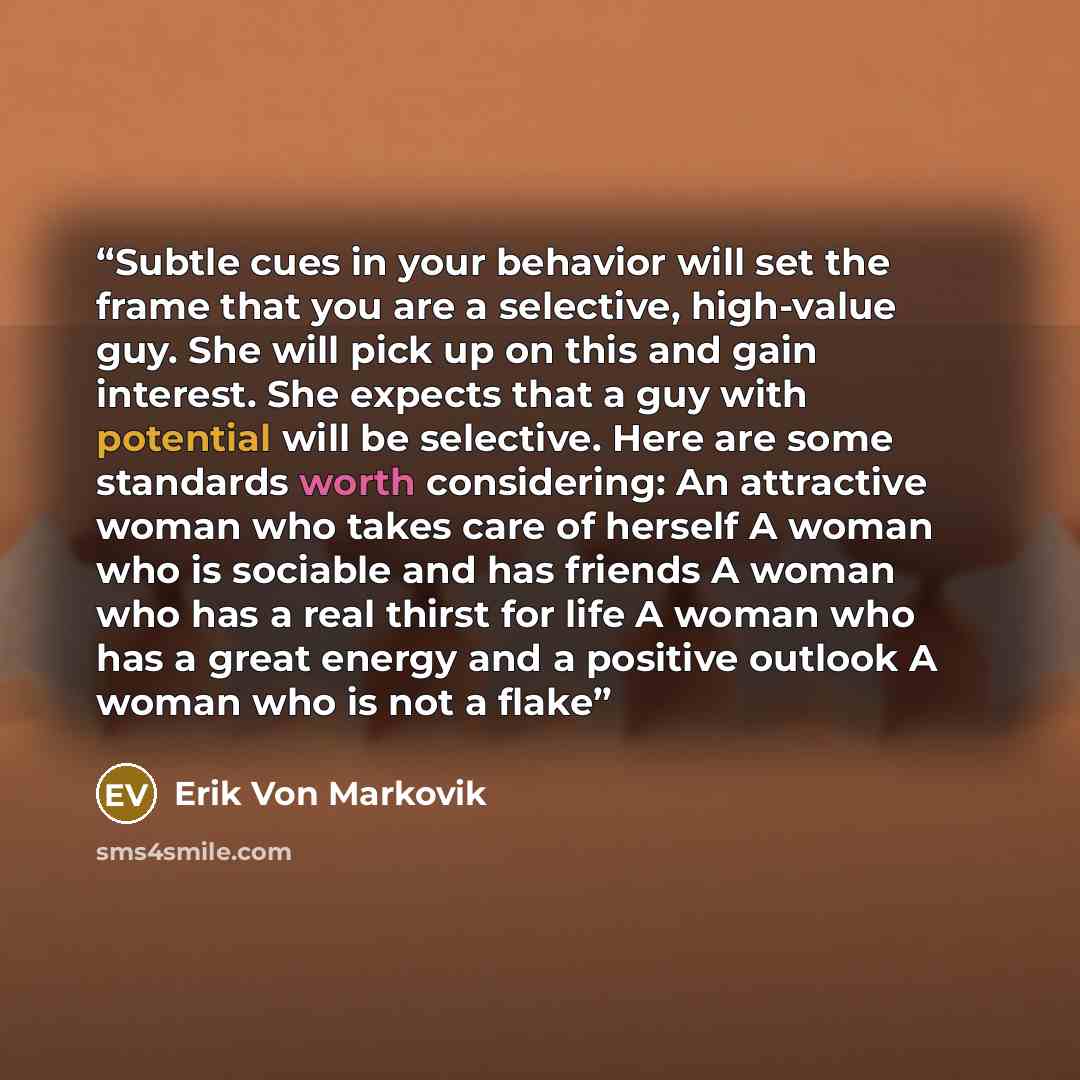 “Subtle cues in your behavior will set the frame that you are a selective, high-value guy. She will pick up on this and gain interest. She expects that a guy with potential will be selective. Here are some standards worth considering: An attractive woman who takes care of herself A woman who is…” quote by Erik Von Markovik