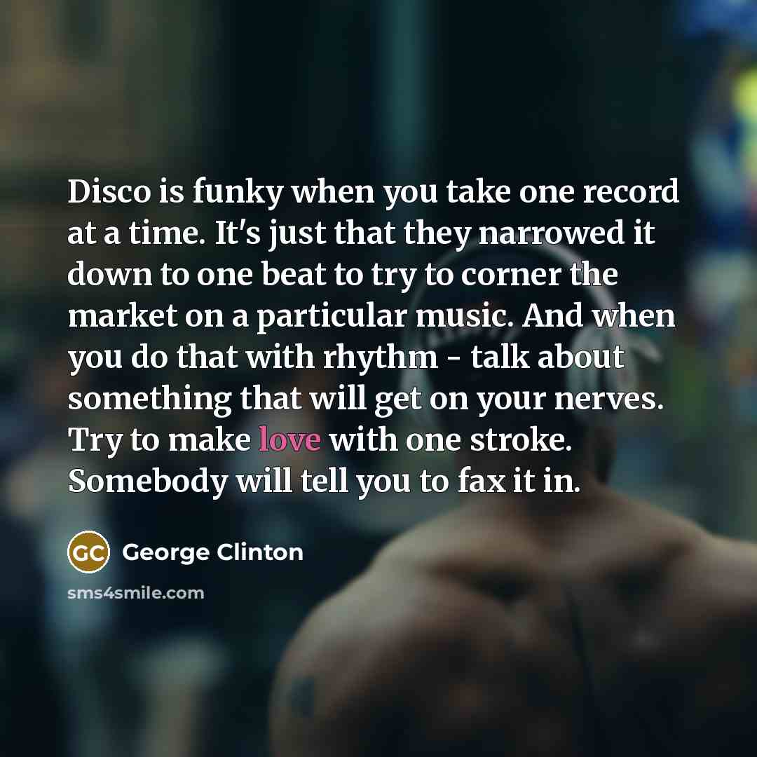 “Disco is funky when you take one record at a time. It's just that they narrowed it down to one beat to try to corner the market on a particular music. And when you do that with rhythm - talk about something that will get on your nerves. Try to make love with one stroke. Somebody will tell you to…” quote by George Clinton
