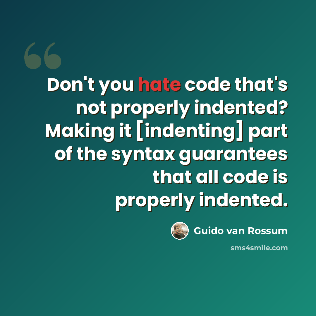 “Don't you hate code that's not properly indented? Making it [indenting] part of the syntax guarantees that all code is properly indented.” quote by Guido van Rossum