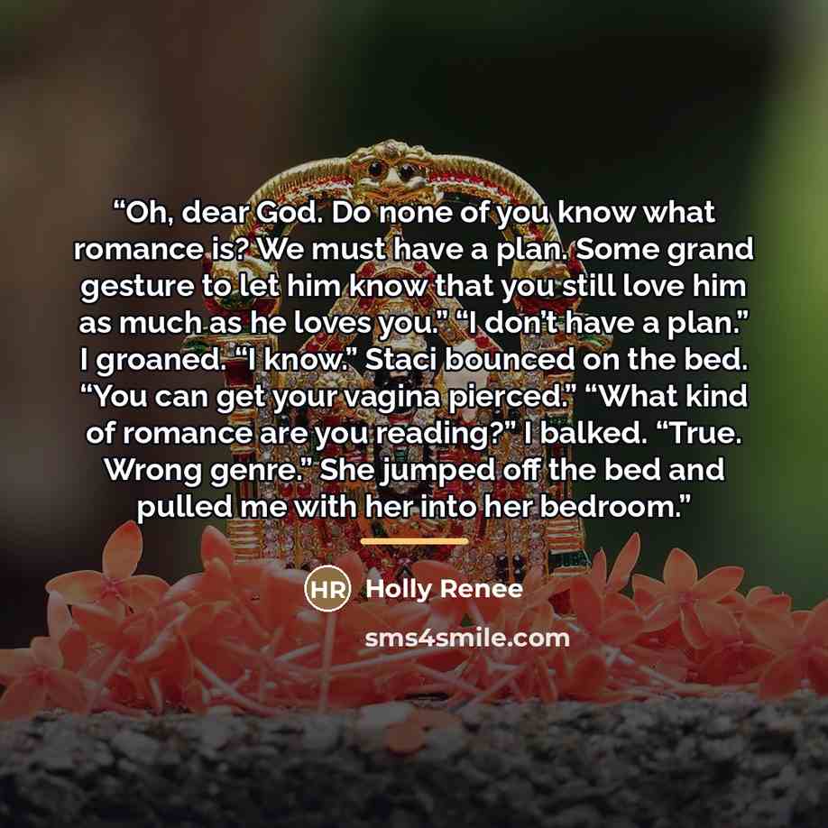 “Oh, dear God. Do none of you know what romance is? We must have a plan. Some grand gesture to let him know that you still love him as much as he loves you.” “I don’t have a plan.” I groaned. “I know.” Staci bounced on the bed. “You can get your vagina pierced.” “What kind of romance are you…” quote by Holly Renee