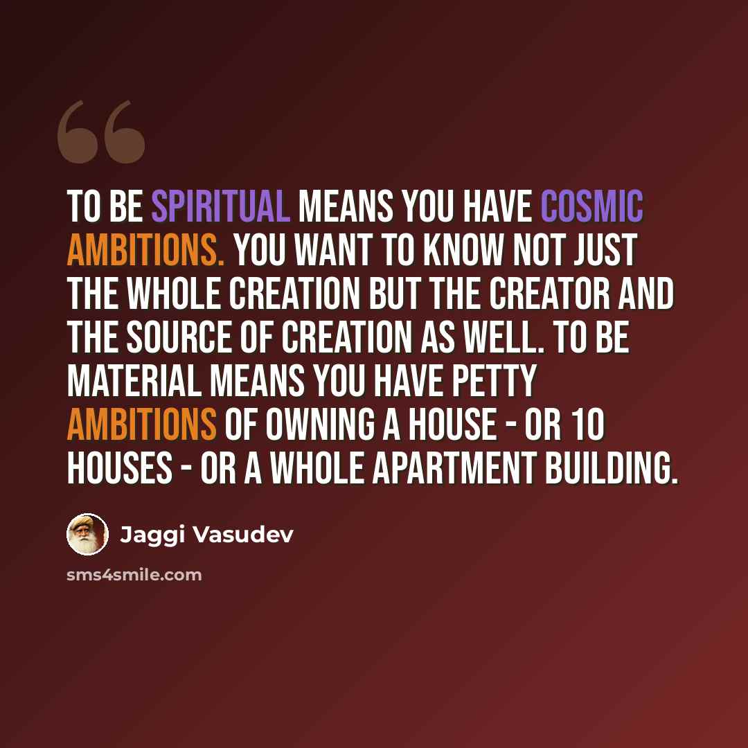 “To be spiritual means you have cosmic ambitions. You want to know not just the whole creation but the Creator and the source of creation as well. To be material means you have petty ambitions of owning a house - or 10 houses - or a whole apartment building.” quote by Jaggi Vasudev