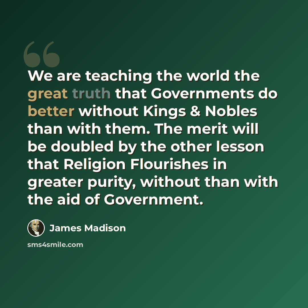 “We are teaching the world the great truth that Governments do better without Kings & Nobles than with them. The merit will be doubled by the other lesson that Religion Flourishes in greater purity, without than with the aid of Government.” quote by James Madison