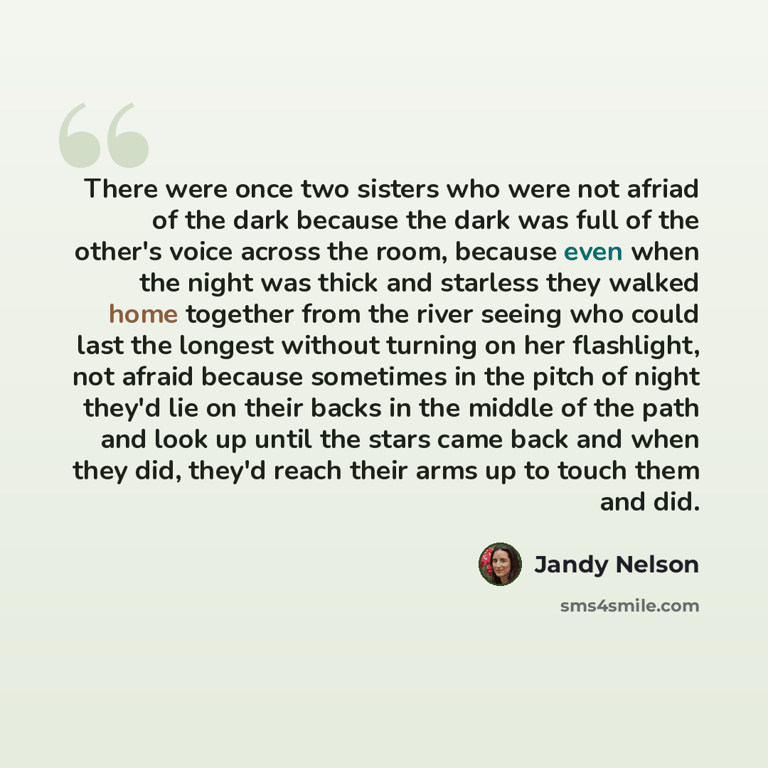 “There were once two sisters who were not afriad of the dark because the dark was full of the other's voice across the room, because even when the night was thick and starless they walked home together from the river seeing who could last the longest without turning on her flashlight, not afraid…” quote by Jandy Nelson