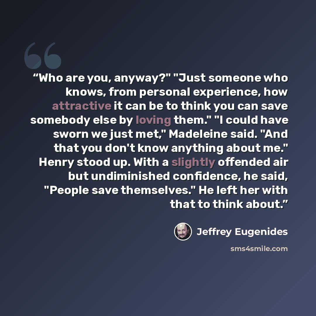 “Who are you, anyway?" "Just someone who knows, from personal experience, how attractive it can be to think you can save somebody else by loving them." "I could have sworn we just met," Madeleine said. "And that you don't know anything about me." Henry stood up. With a slightly offended air but…” quote by Jeffrey Eugenides