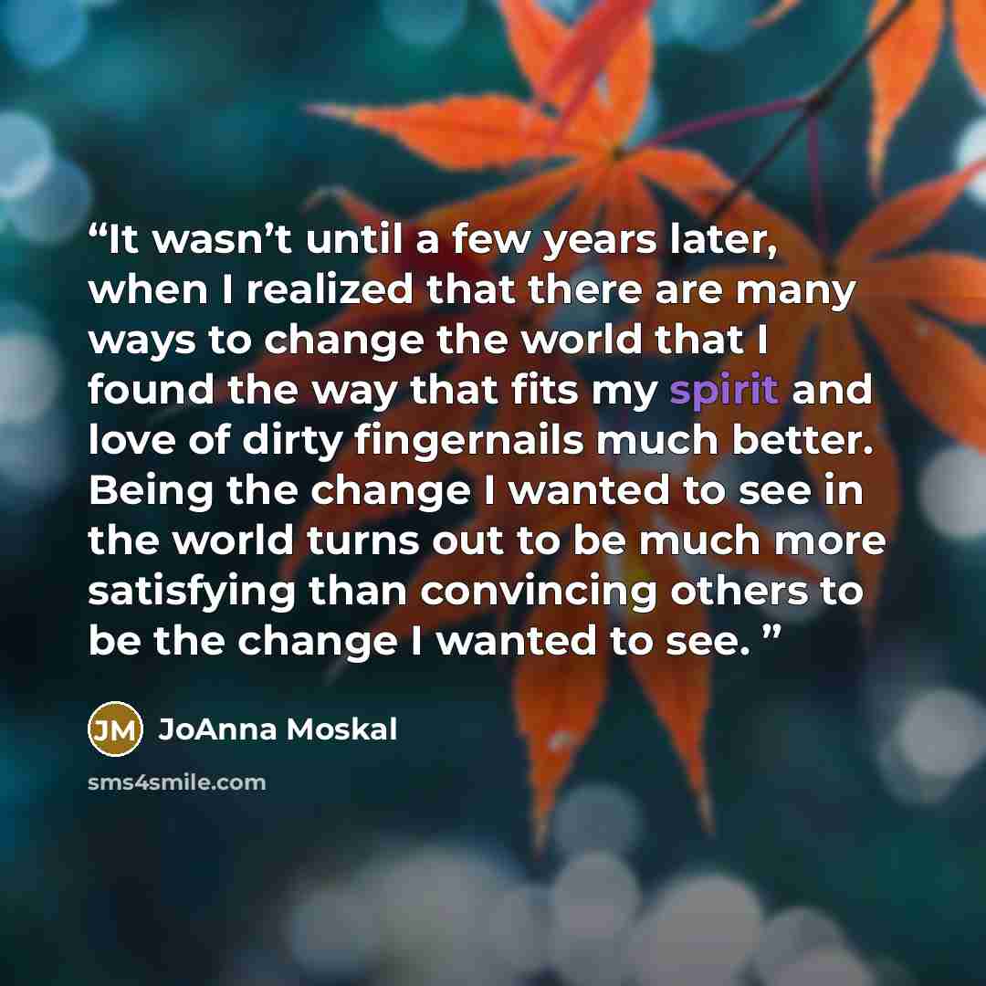 “It wasn’t until a few years later, when I realized that there are many ways to change the world that I found the way that fits my spirit and love of dirty fingernails much better. Being the change I wanted to see in the world turns out to be much more satisfying than convincing others to be the…” quote by JoAnna Moskal