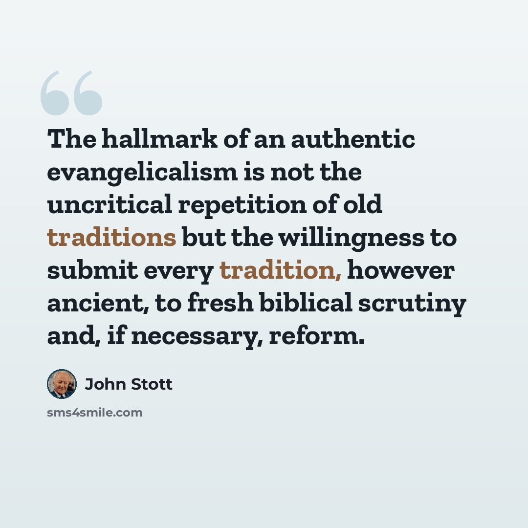 “The hallmark of an authentic evangelicalism is not the uncritical repetition of old traditions but the willingness to submit every tradition, however ancient, to fresh biblical scrutiny and, if necessary, reform.” quote by John Stott
