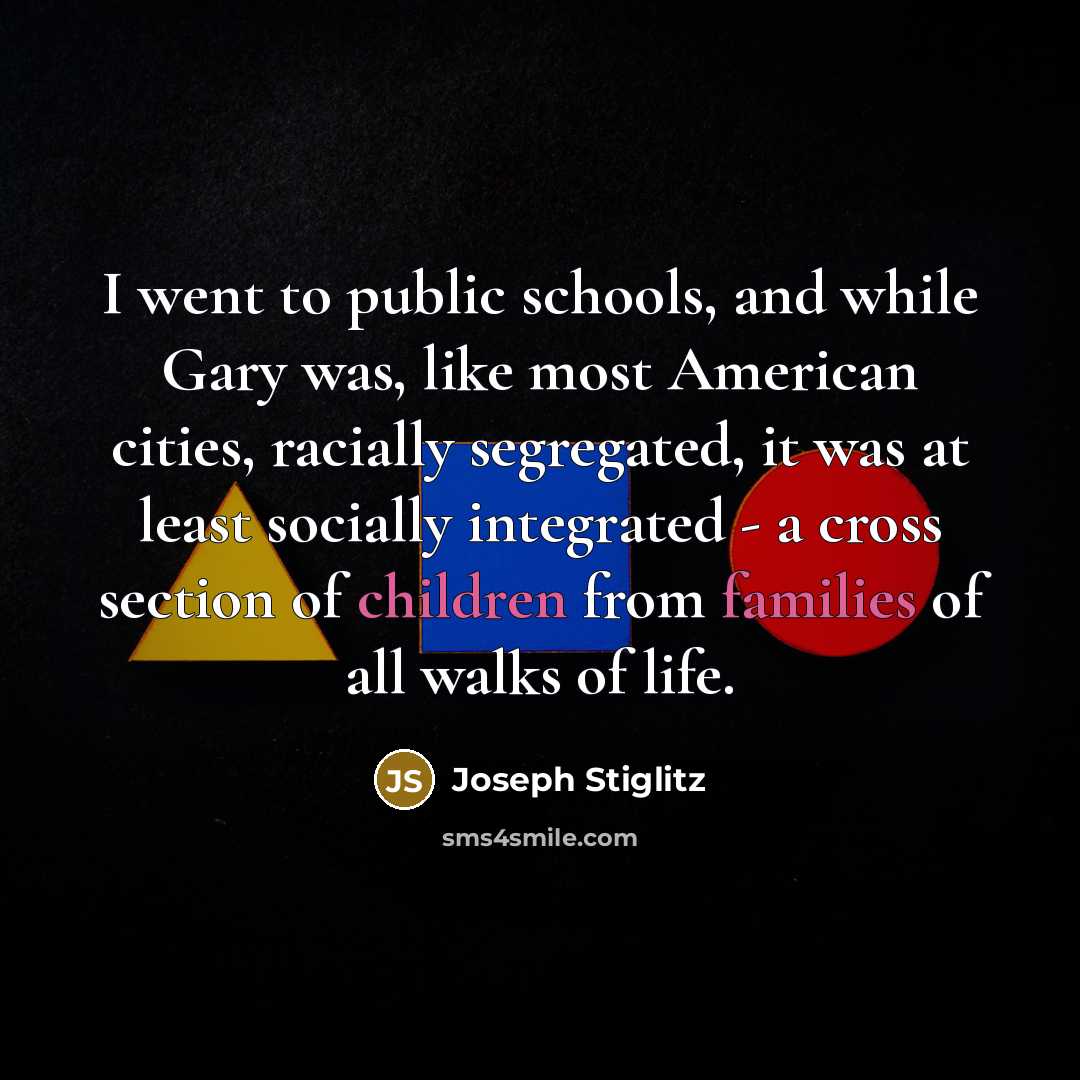 “I went to public schools, and while Gary was, like most American cities, racially segregated, it was at least socially integrated - a cross section of children from families of all walks of life.” quote by Joseph Stiglitz