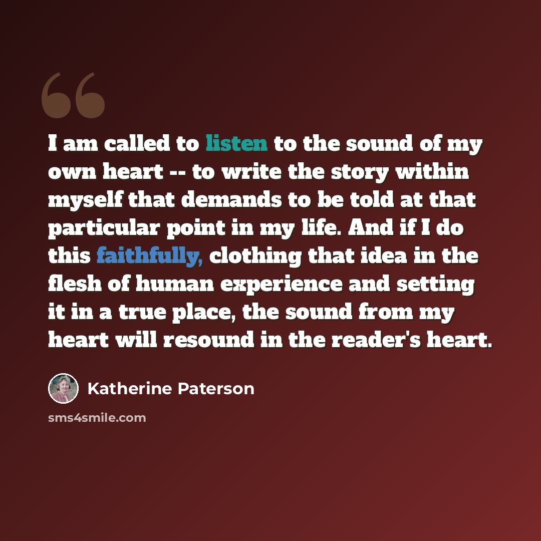 “I am called to listen to the sound of my own heart -- to write the story within myself that demands to be told at that particular point in my life. And if I do this faithfully, clothing that idea in the flesh of human experience and setting it in a true place, the sound from my heart will resound…” quote by Katherine Paterson