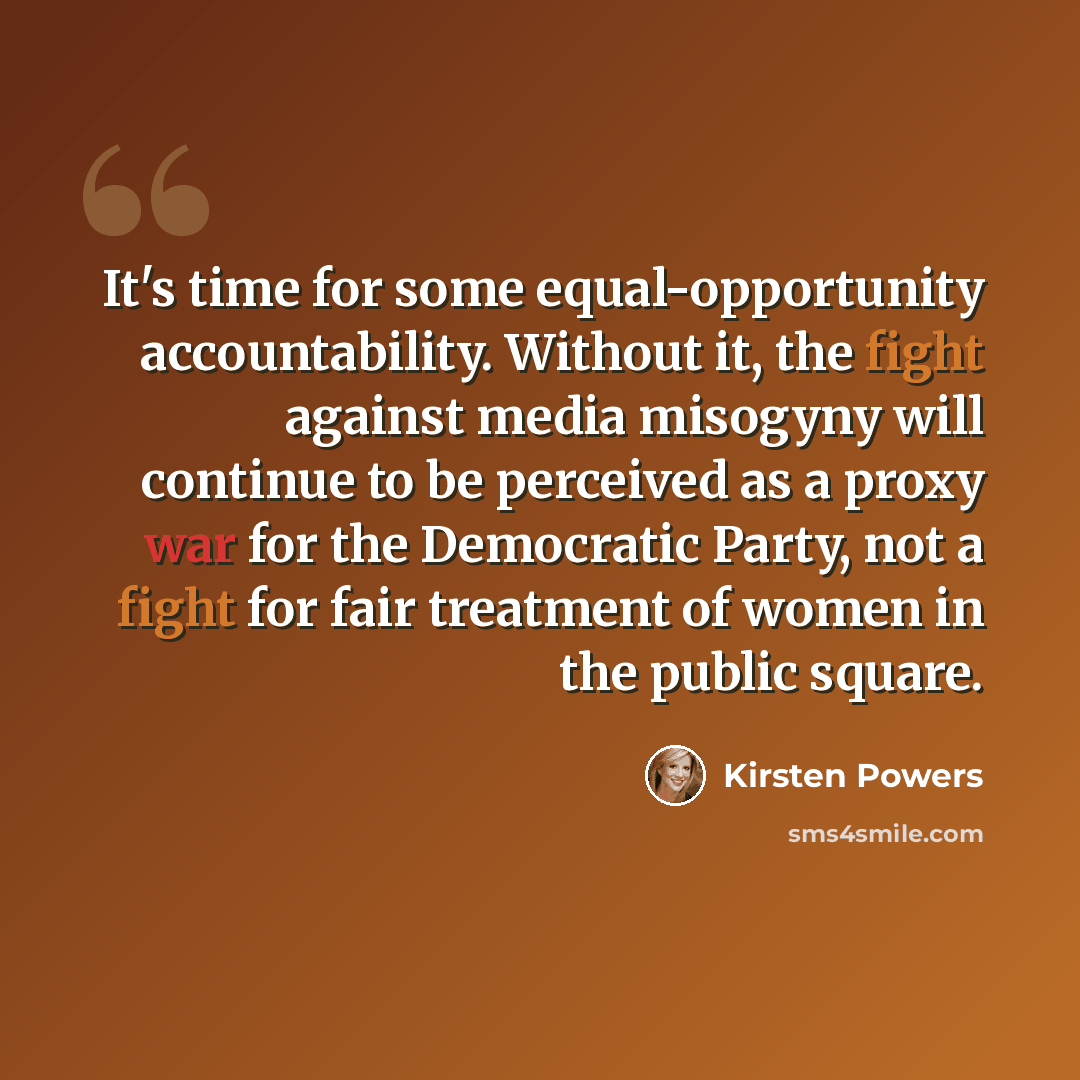 “It's time for some equal-opportunity accountability. Without it, the fight against media misogyny will continue to be perceived as a proxy war for the Democratic Party, not a fight for fair treatment of women in the public square.” quote by Kirsten Powers